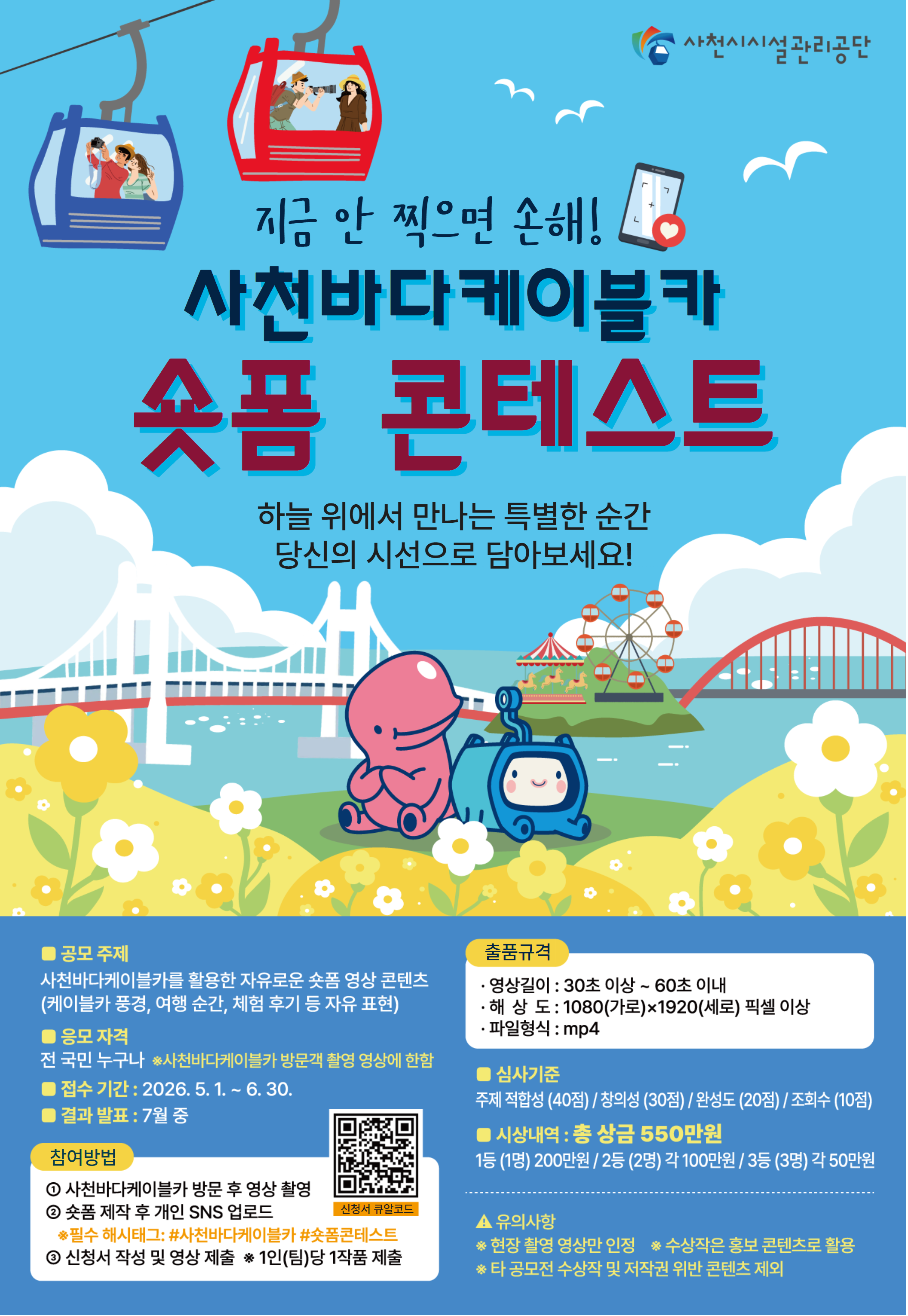 사천시시설관리공단. 지금 안 찍으면 손해! 사천바다케이블카 숏폼 콘테스트. 하늘 위에서 만나는 특별한 순간 당신의 시선으로 담아보세요!<br/><br/>■ 공모 주제 : 사천바다케이블카를 활용한 자유로운 숏폼 영상 콘텐츠 (케이블카 풍경, 여행 순간, 체험 후기 등 자유 표현)<br/>■ 응모 자격 : 전 국민 누구나 ※사천바다케이블카 방문객 촬영 영상에 한함<br/>■ 접수 기간 : 2026. 5. 1. ~ 6. 30.<br/>■ 결과 발표 : 7월 중<br/><br/>■ 참여방법<br/>① 사천바다케이블카 방문 후 영상 촬영<br/>② 숏폼 제작 후 개인 SNS 업로드 ※필수 해시태그: #사천바다케이블카 #숏폼콘테스트<br/>③ 신청서 작성 및 영상 제출 ※1인(팀)당 1작품 제출 (신청서 큐알코드 있음)<br/><br/>■ 출품규격<br/>· 영상길이 : 30초 이상 ~ 60초 이내<br/>· 해상도 : 1080(가로)×1920(세로) 픽셀 이상<br/>· 파일형식 : mp4<br/><br/>■ 심사기준 : 주제 적합성(40점) / 창의성(30점) / 완성도(20점) / 조회수(10점)<br/><br/>■ 시상내역 : 총 상금 550만원<br/>1등(1명) 200만원 / 2등(2명) 각 100만원 / 3등(3명) 각 50만원<br/><br/>▲ 유의사항<br/>※ 현장 촬영 영상만 인정 ※ 수상작은 홍보 콘텐츠로 활용<br/>※ 타 공모전 수상작 및 저작권 위반 콘텐츠 제외
